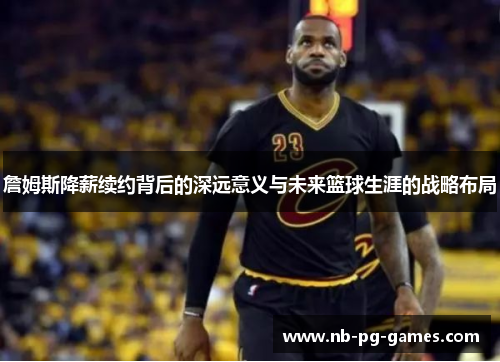 詹姆斯降薪续约背后的深远意义与未来篮球生涯的战略布局